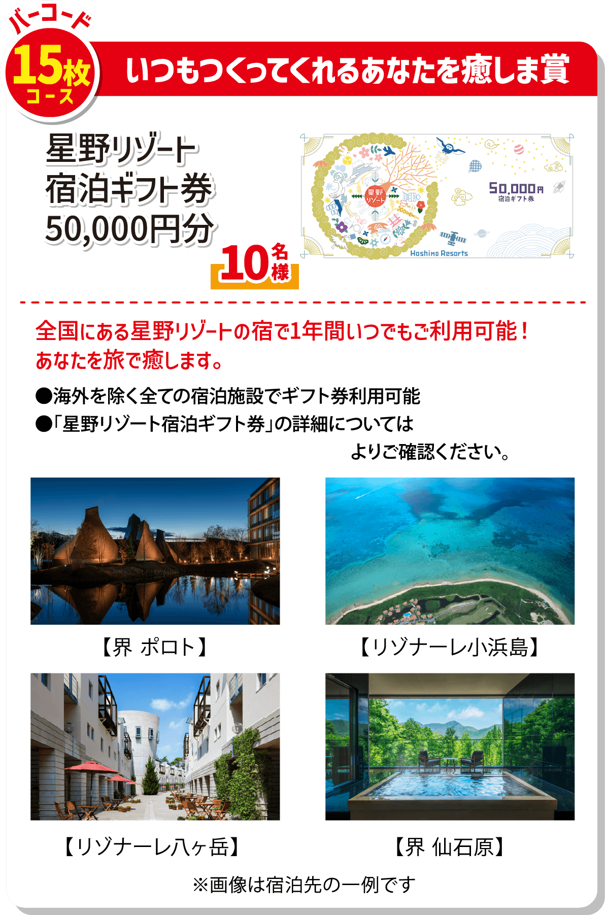 バーコード15枚コース いつもつくってくれるあなたを癒しま賞 星野リゾート宿泊ギフト券50,000円分 10名様 全国にある星野リゾートの宿で1年間いつでもご利用可能!あなたを旅で癒します。海外を除く全ての施設でギフト券利用可能 星野リゾート宿泊ギフト券の詳細についてはhttps://hoshinoresorts.com/jp/gift/#/よりご確認ください。【界ポロト】【リゾナーレ小浜島】【リゾナーレ八ヶ岳】【界仙石原】