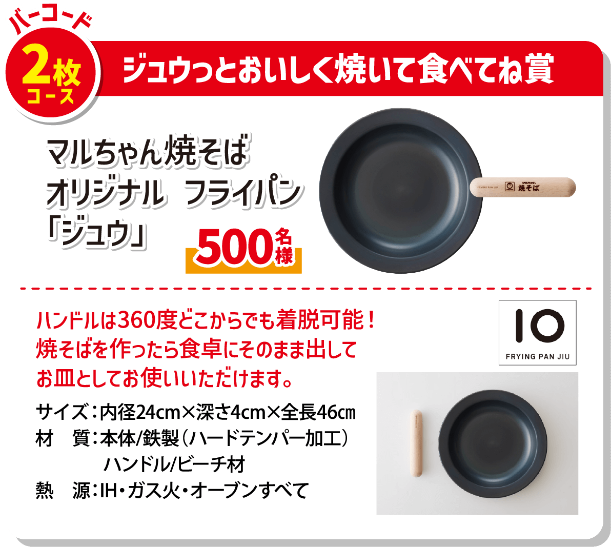 バーコード2枚コース ジュウっとおいしく焼いて食べてね賞 マルちゃん焼そばオリジナルフライパン「ジュウ」 500名様 ハンドルは360度どこからでも着脱可能! 焼そばを作ったら食卓にそのまま出してお皿としてお使いいただけます。 サイズ:内径24cm×深さ4cm×全長46cm 材質:本体/鉄製(ハードテンパー加工) ハンドル/ビーチ材 熱源:IH・ガス火・オーブンすべて