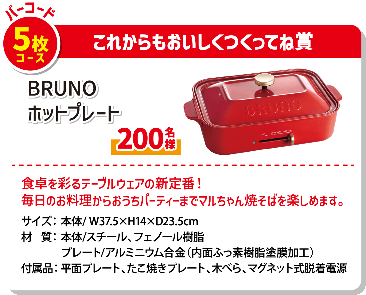 バーコード5枚コース これからもおいしくつくってね賞 BRUNOホットプレート 200名様 食卓を彩るテーブルウェアの新定番! 毎日のお料理からおうちパーティーまでマルちゃん焼そばを楽しめます。 サイズ:本体/W37.5×H14×D23.5cm 材質:本体/スチール、フェノール樹脂 プレート/アルミニウム合金(内面フッ素樹脂塗膜加工) 付属品:平面プレート、たこ焼きプレート、木べら、マグネット式脱着電源