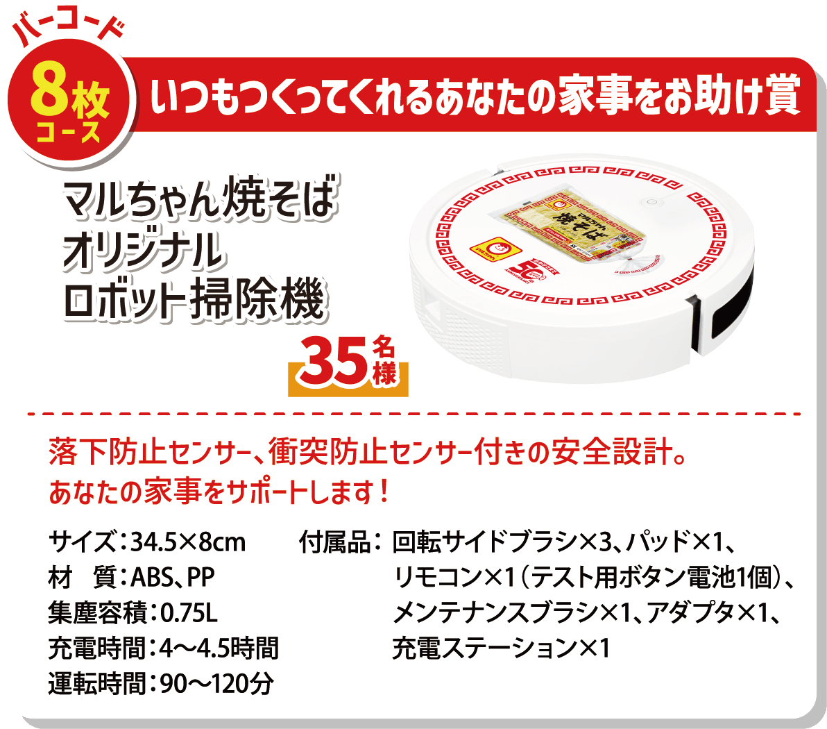 バーコード8枚コース いつもつくってくれるあなたの家事をお助け賞 マルちゃん焼そばオリジナルロボット掃除機 35名様 落下防止センサー、衝突防止センサー付きの安全設計。あなたの家事を代行します! サイズ:34.5×8cm 材質:ABS、PP 集塵容積:0.75L 充電時間:4～4.5時間 運転時間:90～120分 付属品:回転サイドブラシ×3 パッド×1 リモコン×1(テスト用ボタン電池1個) メンテナンスブラシ×1 アダプタ×1 充電ステーション×1