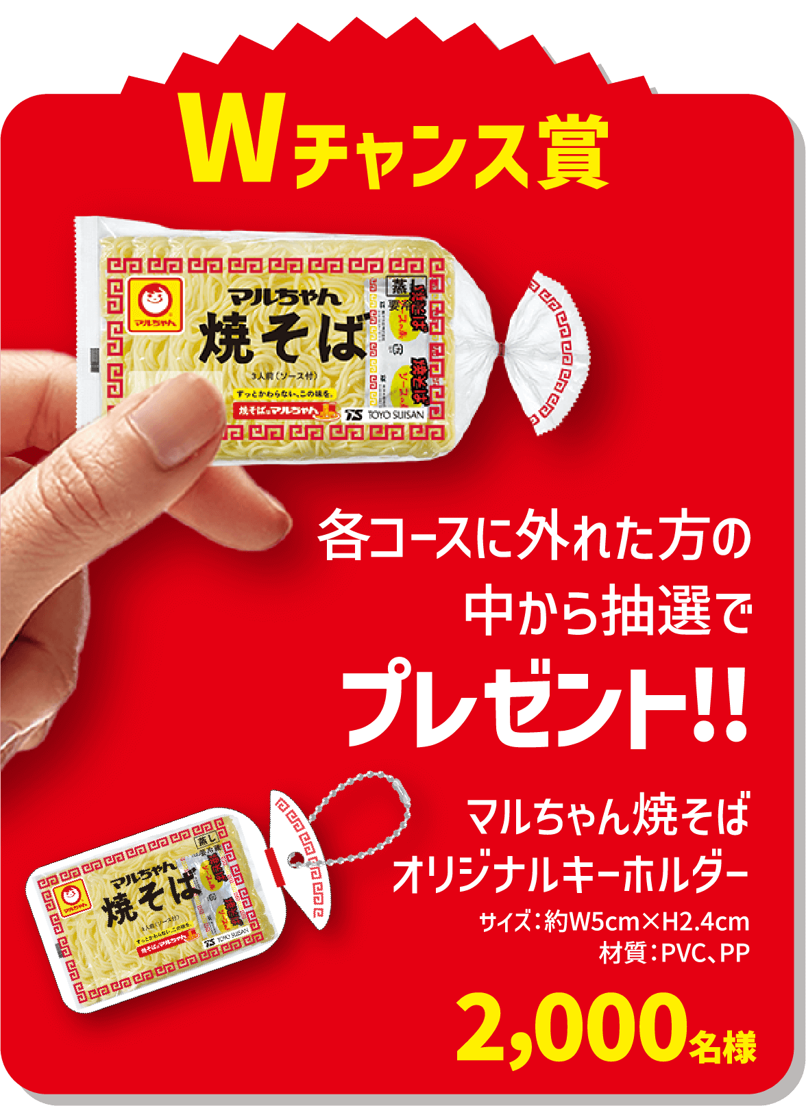 Wチャンス賞 各コース外れた方の中から抽選でプレゼント!! マルちゃん焼そばオリジナルキーホルダー 2,000名様 サイズ:約W5cm×H2.4cm 材質:PVC、PP