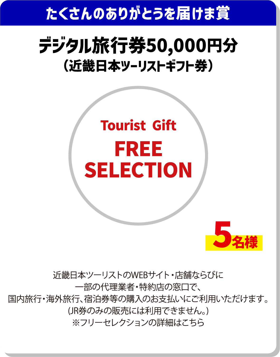 たくさんのありがとうを届けま賞 デジタル旅行券50,000円分(近畿日本ツーリストギフト券) Tourist Gift FREE SELECTION 5名様 近畿日本ツーリストのwebサイト・店舗ならびに一部の代理業者・特約店の窓口で、国内旅行・海外旅行、宿泊券等の購入のお支払いにご利用いただけます。(JR券のみの販売には利用できません)