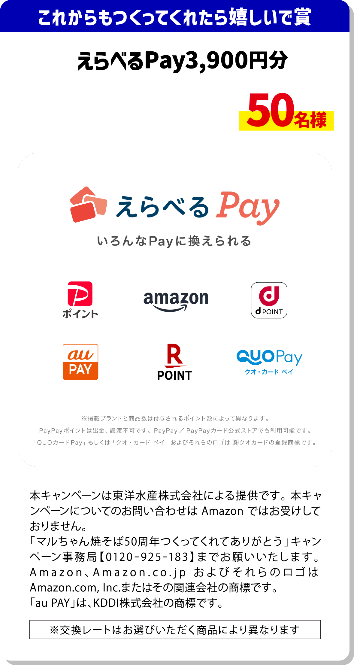 これからもつくってくれたら嬉しいで賞 えらべるPay3,900円分 50名様 掲載ブランドと商品数は付与されるポイント数によって異なります。PayPayポイントは出金・譲渡不可です。PayPay/PayPayカード公式ストアでも利用可能です。「QUOカードPay」もしくは「クオ・カード・ペイ」およびそれらのロゴは(株)クオカードの登録商標です。 本キャンペーンは東洋水産株式会社による提供です。本キャンペーンについてのお問合せはAmazonではお受けしておりません。「マルちゃん焼そば50周年つくってくれてありがとう」キャンペーン事務局【0120-925-183】までお願いいたします。Amazon、Amazon.co.jpおよびそれらのロゴはAmazon.com, Inc.またはその関連会社の商標です。「au PAY」は、KDDI株式会社の商標です。 ※交換レートはお選びいただく商品により異なります。
