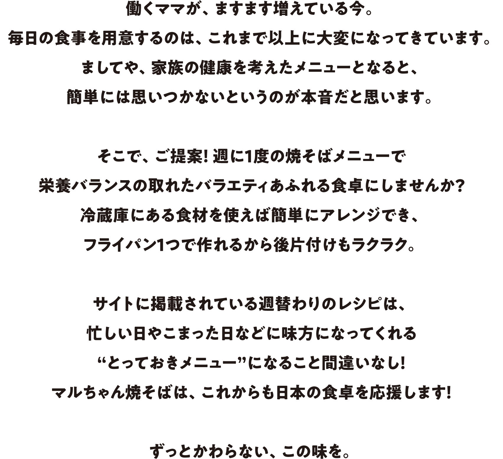 働くママが、ますます増えている今。毎日の食事を用意するのは、これまで以上に大変になってきています。ましてや、家族の健康を考えたメニューとなると、簡単には思いつかないというのが本音だと思います。そこで、ご提案！週に1度の焼そばメニューで栄養バランスの取れたバラエティあふれる食卓にしませんか？冷蔵庫にある食材を使えば簡単にアレンジでき、フライパン1つで作れるから後片付けもラクラク。サイトに掲載されている週替わりのレシピは、忙しい日やこまった日などに味方になってくれる“とっておきメニュー”になること間違いなし！マルちゃん焼そばは、これからも日本の食卓を応援します！ずっとかわらない、この味を。